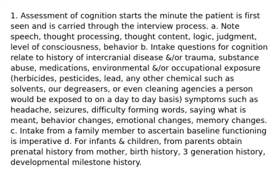 1. Assessment of cognition starts the minute the patient is first seen and is carried through the interview process. a. Note speech, thought processing, thought content, logic, judgment, level of consciousness, behavior b. Intake questions for cognition relate to history of intercranial disease &/or trauma, substance abuse, medications, environmental &/or occupational exposure (herbicides, pesticides, lead, any other chemical such as solvents, our degreasers, or even cleaning agencies a person would be exposed to on a day to day basis) symptoms such as headache, seizures, difficulty forming words, saying what is meant, behavior changes, emotional changes, memory changes. c. Intake from a family member to ascertain baseline functioning is imperative d. For infants & children, from parents obtain prenatal history from mother, birth history, 3 generation history, developmental milestone history.