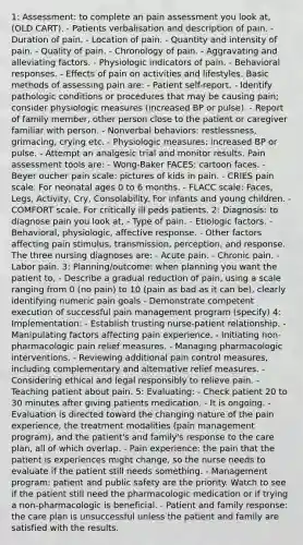 1: Assessment: to complete an pain assessment you look at, (OLD CART). - Patients verbalisation and description of pain. - Duration of pain. - Location of pain. - Quantity and intensity of pain. - Quality of pain. - Chronology of pain. - Aggravating and alleviating factors. - Physiologic indicators of pain. - Behavioral responses. - Effects of pain on activities and lifestyles. Basic methods of assessing pain are: - Patient self-report. - Identify pathologic conditions or procedures that may be causing pain; consider physiologic measures (increased BP or pulse). - Report of family member, other person close to the patient or caregiver familiar with person. - Nonverbal behaviors: restlessness, grimacing, crying etc. - Physiologic measures: increased BP or pulse. - Attempt an analgesic trial and monitor results. Pain assessment tools are: - Wong-Baker FACES: cartoon faces. - Beyer oucher pain scale: pictures of kids in pain. - CRIES pain scale. For neonatal ages 0 to 6 months. - FLACC scale: Faces, Legs, Activity, Cry, Consolability. For infants and young children. - COMFORT scale. For critically ill peds patients. 2: Diagnosis: to diagnose pain you look at, - Type of pain. - Etiologic factors. - Behavioral, physiologic, affective response. - Other factors affecting pain stimulus, transmission, perception, and response. The three nursing diagnoses are: - Acute pain. - Chronic pain. - Labor pain. 3: Planning/outcome: when planning you want the patient to, - Describe a gradual reduction of pain, using a scale ranging from 0 (no pain) to 10 (pain as bad as it can be), clearly identifying numeric pain goals - Demonstrate competent execution of successful pain management program (specify) 4: Implementation: - Establish trusting nurse-patient relationship. - Manipulating factors affecting pain experience. - Initiating non-pharmacologic pain relief measures. - Managing pharmacologic interventions. - Reviewing additional pain control measures, including complementary and alternative relief measures. - Considering ethical and legal responsibly to relieve pain. - Teaching patient about pain. 5: Evaluating: - Check patient 20 to 30 minutes after giving patients medication. - It is ongoing. - Evaluation is directed toward the changing nature of the pain experience, the treatment modalities (pain management program), and the patient's and family's response to the care plan, all of which overlap. - Pain experience: the pain that the patient is experiences might change, so the nurse needs to evaluate if the patient still needs something. - Management program: patient and public safety are the priority. Watch to see if the patient still need the pharmacologic medication or if trying a non-pharmacologic is beneficial. - Patient and family response: the care plan is unsuccessful unless the patient and family are satisfied with the results.