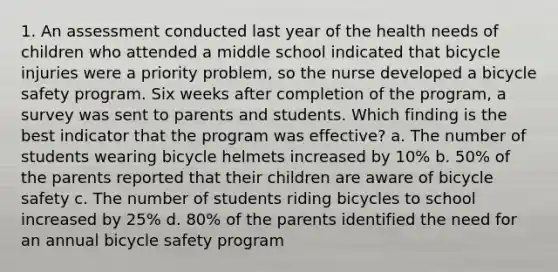 1. An assessment conducted last year of the health needs of children who attended a middle school indicated that bicycle injuries were a priority problem, so the nurse developed a bicycle safety program. Six weeks after completion of the program, a survey was sent to parents and students. Which finding is the best indicator that the program was effective? a. The number of students wearing bicycle helmets increased by 10% b. 50% of the parents reported that their children are aware of bicycle safety c. The number of students riding bicycles to school increased by 25% d. 80% of the parents identified the need for an annual bicycle safety program