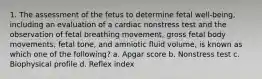 1. The assessment of the fetus to determine fetal well-being, including an evaluation of a cardiac nonstress test and the observation of fetal breathing movement, gross fetal body movements, fetal tone, and amniotic fluid volume, is known as which one of the following? a. Apgar score b. Nonstress test c. Biophysical profile d. Reflex index