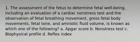 1. The assessment of the fetus to determine fetal well-being, including an evaluation of a cardiac nonstress test and the observation of fetal breathing movement, gross fetal body movements, fetal tone, and amniotic fluid volume, is known as which one of the following? a. Apgar score b. Nonstress test c. Biophysical profile d. Reflex index