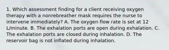 1. Which assessment finding for a client receiving oxygen therapy with a nonrebreather mask requires the nurse to intervene immediately? A. The oxygen flow rate is set at 12 L/minute. B. The exhalation ports are open during exhalation. C. The exhalation ports are closed during inhalation. D. The reservoir bag is not inflated during inhalation.