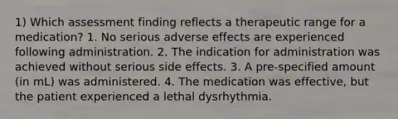 1) Which assessment finding reflects a therapeutic range for a medication? 1. No serious adverse effects are experienced following administration. 2. The indication for administration was achieved without serious side effects. 3. A pre-specified amount (in mL) was administered. 4. The medication was effective, but the patient experienced a lethal dysrhythmia.