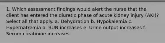 1. Which assessment findings would alert the nurse that the client has entered the diuretic phase of acute kidney injury (AKI)? Select all that apply. a. Dehydration b. Hypokalemia c. Hypernatremia d. BUN increases e. Urine output increases f. Serum creatinine increases