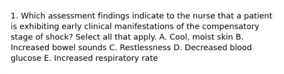 1. Which assessment findings indicate to the nurse that a patient is exhibiting early clinical manifestations of the compensatory stage of shock? Select all that apply. A. Cool, moist skin B. Increased bowel sounds C. Restlessness D. Decreased blood glucose E. Increased respiratory rate