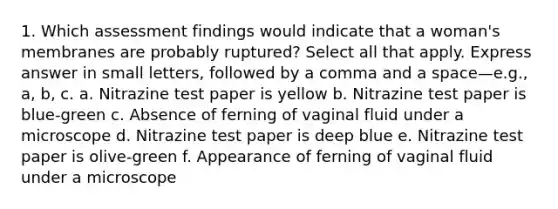 1. Which assessment findings would indicate that a woman's membranes are probably ruptured? Select all that apply. Express answer in small letters, followed by a comma and a space—e.g., a, b, c. a. Nitrazine test paper is yellow b. Nitrazine test paper is blue-green c. Absence of ferning of vaginal fluid under a microscope d. Nitrazine test paper is deep blue e. Nitrazine test paper is olive-green f. Appearance of ferning of vaginal fluid under a microscope