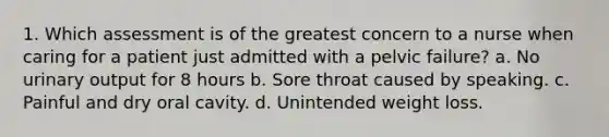 1. Which assessment is of the greatest concern to a nurse when caring for a patient just admitted with a pelvic failure? a. No urinary output for 8 hours b. Sore throat caused by speaking. c. Painful and dry oral cavity. d. Unintended weight loss.