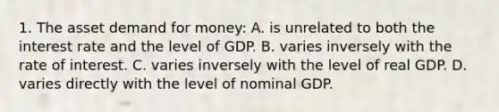 1. The asset demand for money: A. is unrelated to both the interest rate and the level of GDP. B. varies inversely with the rate of interest. C. varies inversely with the level of real GDP. D. varies directly with the level of nominal GDP.