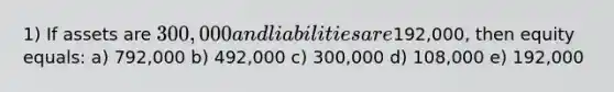 1) If assets are 300,000 and liabilities are192,000, then equity equals: a) 792,000 b) 492,000 c) 300,000 d) 108,000 e) 192,000