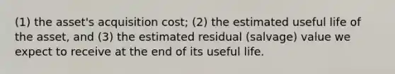 (1) the asset's acquisition cost; (2) the estimated useful life of the asset, and (3) the estimated residual (salvage) value we expect to receive at the end of its useful life.