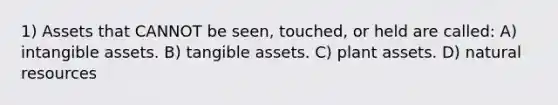 1) Assets that CANNOT be seen, touched, or held are called: A) <a href='https://www.questionai.com/knowledge/kfaeAOzavC-intangible-assets' class='anchor-knowledge'>intangible assets</a>. B) tangible assets. C) plant assets. D) <a href='https://www.questionai.com/knowledge/k6l1d2KrZr-natural-resources' class='anchor-knowledge'>natural resources</a>