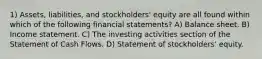 1) Assets, liabilities, and stockholders' equity are all found within which of the following financial statements? A) Balance sheet. B) Income statement. C) The investing activities section of the Statement of Cash Flows. D) Statement of stockholders' equity.