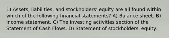 1) Assets, liabilities, and stockholders' equity are all found within which of the following financial statements? A) Balance sheet. B) Income statement. C) The investing activities section of the Statement of Cash Flows. D) Statement of stockholders' equity.