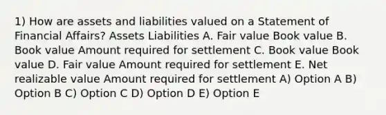 1) How are assets and liabilities valued on a Statement of Financial Affairs? Assets Liabilities A. Fair value Book value B. Book value Amount required for settlement C. Book value Book value D. Fair value Amount required for settlement E. Net realizable value Amount required for settlement A) Option A B) Option B C) Option C D) Option D E) Option E