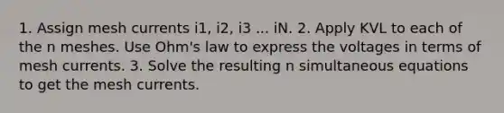 1. Assign mesh currents i1, i2, i3 ... iN. 2. Apply KVL to each of the n meshes. Use Ohm's law to express the voltages in terms of mesh currents. 3. Solve the resulting n simultaneous equations to get the mesh currents.