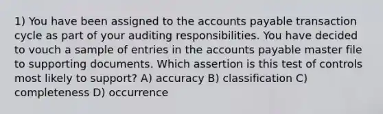 1) You have been assigned to the accounts payable transaction cycle as part of your auditing responsibilities. You have decided to vouch a sample of entries in the accounts payable master file to supporting documents. Which assertion is this test of controls most likely to support? A) accuracy B) classification C) completeness D) occurrence