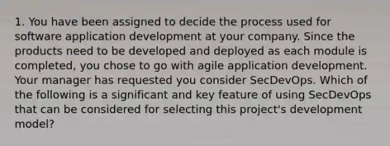 1. You have been assigned to decide the process used for software application development at your company. Since the products need to be developed and deployed as each module is completed, you chose to go with agile application development. Your manager has requested you consider SecDevOps. Which of the following is a significant and key feature of using SecDevOps that can be considered for selecting this project's development model?