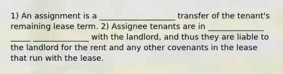 1) An assignment is a ___________________ transfer of the tenant's remaining lease term. 2) Assignee tenants are in ______________ _____ ______________ with the landlord, and thus they are liable to the landlord for the rent and any other covenants in the lease that run with the lease.