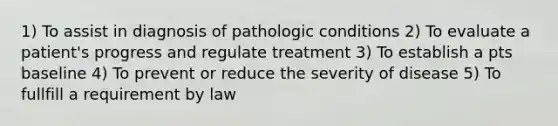 1) To assist in diagnosis of pathologic conditions 2) To evaluate a patient's progress and regulate treatment 3) To establish a pts baseline 4) To prevent or reduce the severity of disease 5) To fullfill a requirement by law