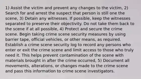 1) Assist the victim and prevent any changes to the victim, 2) Search for and arrest the suspect that person is still one the scene, 3) Detain any witnesses. If possible, keep the witnesses separated to preserve their objectivity. Do not take them back to the scene if at all possible, 4) Protect and secure the crime scene. Begin taking crime scene security measures by using barrier tape, official vehicles, or other means, as required. Establish a crime scene security log to record any persons who enter or exit the crime scene and limit access to those who truly need it. This helps prevent contamination of the scene with materials brought in after the crime occurred, 5) Document all movements, alterations, or changes made to the crime scene and pass this information to crime scene investigators.