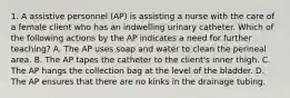 1. A assistive personnel (AP) is assisting a nurse with the care of a female client who has an indwelling urinary catheter. Which of the following actions by the AP indicates a need for further teaching? A. The AP uses soap and water to clean the perineal area. B. The AP tapes the catheter to the client's inner thigh. C. The AP hangs the collection bag at the level of the bladder. D. The AP ensures that there are no kinks in the drainage tubing.