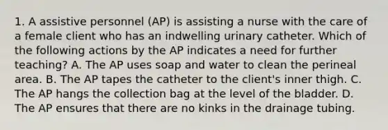 1. A assistive personnel (AP) is assisting a nurse with the care of a female client who has an indwelling urinary catheter. Which of the following actions by the AP indicates a need for further teaching? A. The AP uses soap and water to clean the perineal area. B. The AP tapes the catheter to the client's inner thigh. C. The AP hangs the collection bag at the level of the bladder. D. The AP ensures that there are no kinks in the drainage tubing.