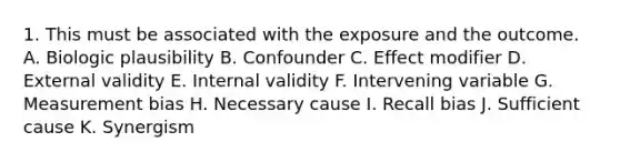 1. This must be associated with the exposure and the outcome. A. Biologic plausibility B. Confounder C. Effect modifier D. External validity E. Internal validity F. Intervening variable G. Measurement bias H. Necessary cause I. Recall bias J. Sufficient cause K. Synergism