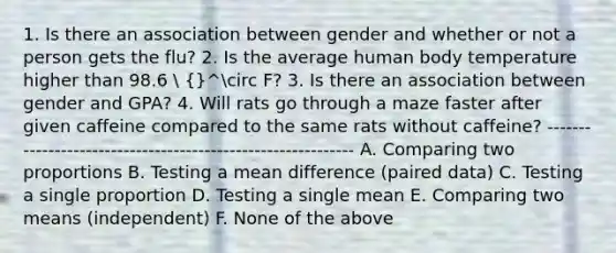 1. Is there an association between gender and whether or not a person gets the flu? 2. Is the average human body temperature higher than 98.6  {}^circ F? 3. Is there an association between gender and GPA? 4. Will rats go through a maze faster after given caffeine compared to the same rats without caffeine? ------------------------------------------------------------ A. Comparing two proportions B. Testing a mean difference (paired data) C. Testing a single proportion D. Testing a single mean E. Comparing two means (independent) F. None of the above