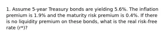 1. Assume 5-year Treasury bonds are yielding 5.6%. The inflation premium is 1.9% and the maturity risk premium is 0.4%. If there is no liquidity premium on these bonds, what is the real risk-free rate (r*)?