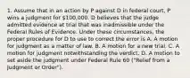 1. Assume that in an action by P against D in federal court, P wins a judgment for 100,000. D believes that the judge admitted evidence at trial that was inadmissible under the Federal Rules of Evidence. Under these circumstances, the proper procedure for D to use to correct the error is A. A motion for judgment as a matter of law. B. A motion for a new trial. C. A motion for judgment notwithstanding the verdict. D. A motion to set aside the judgment under Federal Rule 60 ("Relief from a Judgment or Order").