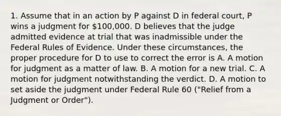 1. Assume that in an action by P against D in federal court, P wins a judgment for 100,000. D believes that the judge admitted evidence at trial that was inadmissible under the Federal Rules of Evidence. Under these circumstances, the proper procedure for D to use to correct the error is A. A motion for judgment as a matter of law. B. A motion for a new trial. C. A motion for judgment notwithstanding the verdict. D. A motion to set aside the judgment under Federal Rule 60 ("Relief from a Judgment or Order").