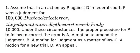 1. Assume that in an action by P against D in federal court, P wins a judgment for 100,000. Due to a clerical error, the judgment entered by the court awards P only10,000. Under these circumstances, the proper procedure for P to follow to correct the error is A. A motion to amend the judgment. B. A motion for judgment as a matter of law C. A motion for a new trial. D. An appeal.