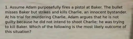 1. Assume Adam purposefully fires a pistol at Baker. The bullet misses Baker but strikes and kills Charlie, an innocent bystander. At his trial for murdering Charlie, Adam argues that he is not guilty because he did not intend to shoot Charlie; he was trying to kill Baker. Which of the following is the most likely outcome of this situation?