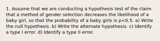 1. Assume that we are conducting a hypothesis test of the claim that a method of gender selection decreases the likelihood of a baby girl, so that the probability of a baby girls is p<0.5. a) Write the null hypothesis. b) Write the alternate hypothesis. c) Identify a type I error. d) Identify a type II error.