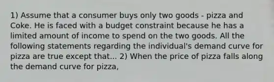 1) Assume that a consumer buys only two goods - pizza and Coke. He is faced with a budget constraint because he has a limited amount of income to spend on the two goods. All the following statements regarding the individual's demand curve for pizza are true except that... 2) When the price of pizza falls along the demand curve for pizza,