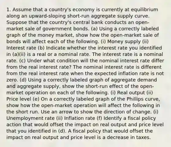 1. Assume that a country's economy is currently at equilibrium along an upward-sloping short-run aggregate supply curve. Suppose that the country's central bank conducts an open-market sale of government bonds. (a) Using a correctly labeled graph of the money market, show how the open-market sale of bonds will affect each of the following. (i) Money supply (ii) Interest rate (b) Indicate whether the interest rate you identified in (a)(ii) is a real or a nominal rate. The interest rate is a nominal rate. (c) Under what condition will the nominal interest rate differ from the real interest rate? The nominal interest rate is different from the real interest rate when the expected inflation rate is not zero. (d) Using a correctly labeled graph of aggregate demand and aggregate supply, show the short-run effect of the open-market operation on each of the following. (i) Real output (ii) Price level (e) On a correctly labeled graph of the Phillips curve, show how the open-market operation will affect the following in the short run. Use an arrow to show the direction of change. (i) Unemployment rate (ii) Inflation rate (f) Identify a fiscal policy action that would offset the impact on real output and price level that you identified in (d). A fiscal policy that would offset the impact on real output and price level is a decrease in taxes.