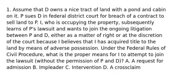 1. Assume that D owns a nice tract of land with a pond and cabin on it. P sues D in federal district court for breach of a contract to sell land to P. I, who is occupying the property, subsequently learns of P's lawsuit and wants to join the ongoing litigation between P and D, either as a matter of right or at the discretion of the court because I believes that I has acquired title to the land by means of adverse possession. Under the Federal Rules of Civil Procedure, what is the proper means for I to attempt to join the lawsuit (without the permission of P and D)? A. A request for admission B. Impleader C. Intervention D. A crossclaim