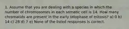 1. Assume that you are dealing with a species in which the number of chromosomes in each somatic cell is 14. How many chromatids are present in the early telophase of mitosis? a) 0 b) 14 c) 28 d) 7 e) None of the listed responses is correct.