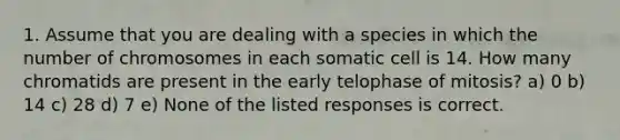 1. Assume that you are dealing with a species in which the number of chromosomes in each somatic cell is 14. How many chromatids are present in the early telophase of mitosis? a) 0 b) 14 c) 28 d) 7 e) None of the listed responses is correct.