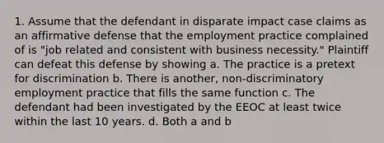 1. Assume that the defendant in disparate impact case claims as an affirmative defense that the employment practice complained of is "job related and consistent with business necessity." Plaintiff can defeat this defense by showing a. The practice is a pretext for discrimination b. There is another, non-discriminatory employment practice that fills the same function c. The defendant had been investigated by the EEOC at least twice within the last 10 years. d. Both a and b