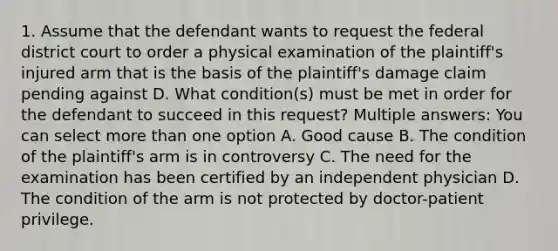 1. Assume that the defendant wants to request the federal district court to order a physical examination of the plaintiff's injured arm that is the basis of the plaintiff's damage claim pending against D. What condition(s) must be met in order for the defendant to succeed in this request? Multiple answers: You can select more than one option A. Good cause B. The condition of the plaintiff's arm is in controversy C. The need for the examination has been certified by an independent physician D. The condition of the arm is not protected by doctor-patient privilege.