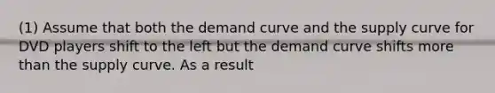 (1) Assume that both the demand curve and the supply curve for DVD players shift to the left but the demand curve shifts more than the supply curve. As a result