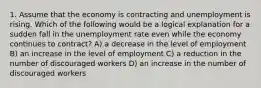 1. Assume that the economy is contracting and unemployment is rising. Which of the following would be a logical explanation for a sudden fall in the unemployment rate even while the economy continues to contract? A) a decrease in the level of employment B) an increase in the level of employment C) a reduction in the number of discouraged workers D) an increase in the number of discouraged workers