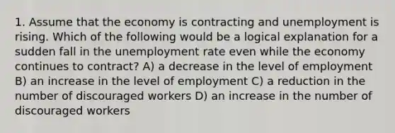 1. Assume that the economy is contracting and unemployment is rising. Which of the following would be a logical explanation for a sudden fall in the unemployment rate even while the economy continues to contract? A) a decrease in the level of employment B) an increase in the level of employment C) a reduction in the number of discouraged workers D) an increase in the number of discouraged workers