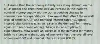 1. Assume that the economy initially was at equilibrium on the IS-LM model and then there was an increase in the nation's nominal money supply with no corresponding change in consumption or expenditures. How would that affect the overall level of nominal GDP and nominal interest rates? Suppose, instead, that there was an increase in the demand for money, again with no corresponding change in consumption or expenditures. How would an increase in the demand for money (with no change in the supply of money) affect the overall level of nominal GDP and nominal interest rates? (CH 7)