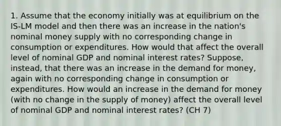 1. Assume that the economy initially was at equilibrium on the IS-LM model and then there was an increase in the nation's nominal money supply with no corresponding change in consumption or expenditures. How would that affect the overall level of nominal GDP and nominal interest rates? Suppose, instead, that there was an increase in the demand for money, again with no corresponding change in consumption or expenditures. How would an increase in the demand for money (with no change in the supply of money) affect the overall level of nominal GDP and nominal interest rates? (CH 7)