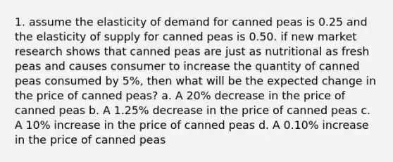 1. assume the elasticity of demand for canned peas is 0.25 and the elasticity of supply for canned peas is 0.50. if new market research shows that canned peas are just as nutritional as fresh peas and causes consumer to increase the quantity of canned peas consumed by 5%, then what will be the expected change in the price of canned peas? a. A 20% decrease in the price of canned peas b. A 1.25% decrease in the price of canned peas c. A 10% increase in the price of canned peas d. A 0.10% increase in the price of canned peas