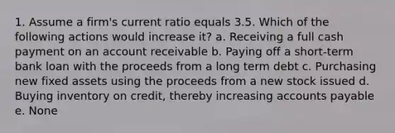 1. Assume a firm's current ratio equals 3.5. Which of the following actions would increase it? a. Receiving a full cash payment on an account receivable b. Paying off a short-term bank loan with the proceeds from a long term debt c. Purchasing new fixed assets using the proceeds from a new stock issued d. Buying inventory on credit, thereby increasing accounts payable e. None