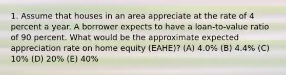 1. Assume that houses in an area appreciate at the rate of 4 percent a year. A borrower expects to have a loan-to-value ratio of 90 percent. What would be the approximate expected appreciation rate on home equity (EAHE)? (A) 4.0% (B) 4.4% (C) 10% (D) 20% (E) 40%