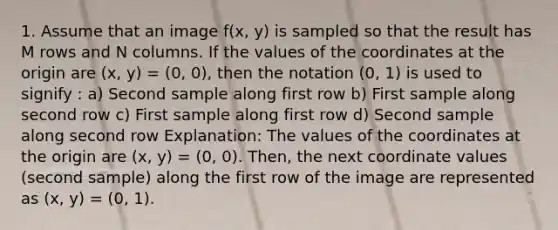 1. Assume that an image f(x, y) is sampled so that the result has M rows and N columns. If the values of the coordinates at the origin are (x, y) = (0, 0), then the notation (0, 1) is used to signify : a) Second sample along first row b) First sample along second row c) First sample along first row d) Second sample along second row Explanation: The values of the coordinates at the origin are (x, y) = (0, 0). Then, the next coordinate values (second sample) along the first row of the image are represented as (x, y) = (0, 1).